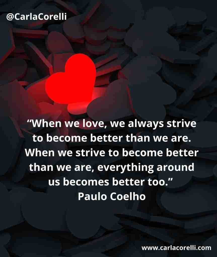 “When we love, we always strive to become better than we are. When we strive to become better than we are, everything around us becomes better too.” Paulo Coelho